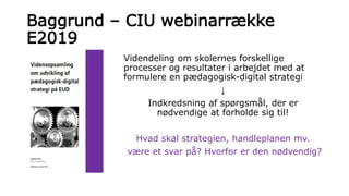 Baggrund – CIU webinarrække
E2019
Videndeling om skolernes forskellige
processer og resultater i arbejdet med at
formulere en pædagogisk-digital strategi
↓
Indkredsning af spørgsmål, der er
nødvendige at forholde sig til!
Hvad skal strategien, handleplanen mv.
være et svar på? Hvorfor er den nødvendig?
 
