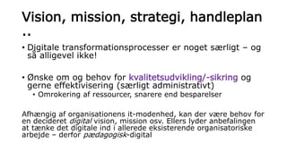 Vision, mission, strategi, handleplan
..
• Digitale transformationsprocesser er noget særligt – og
så alligevel ikke!
• Ønske om og behov for kvalitetsudvikling/-sikring og
gerne effektivisering (særligt administrativt)
• Omrokering af ressourcer, snarere end besparelser
Afhængig af organisationens it-modenhed, kan der være behov for
en decideret digital vision, mission osv. Ellers lyder anbefalingen
at tænke det digitale ind i allerede eksisterende organisatoriske
arbejde – derfor pædagogisk-digital
 