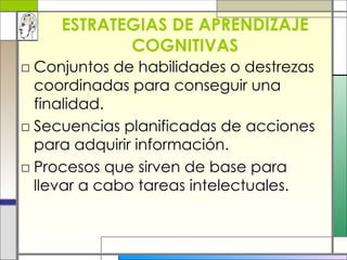 ESTRATEGIAS DE APRENDIZAJE COGNITIVAS Conjuntos de habilidades o destrezas coordinadas para conseguir una finalidad. Secuencias planificadas de acciones para adquirir información. Procesos que sirven de base para llevar a cabo tareas intelectuales.  