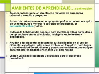 AMBIENTES DE APRENDIZAJE… continuación Balancean la instrucción directa con métodos de enseñanza orientados a realizar proyectos. Ilustran de qué manera una comprensión profunda de los conceptos de un tema puede mejorar la solución de problemas, el  pensamiento   crítico  y otros. Cultivan la habilidad del docente para identificar estilos particulares de aprendizaje en sus estudiantes, inteligencias, fortalezas y debilidades. Ayudan a los docentes a desarrollar sus habilidades en el uso de diferentes estrategias, tales como evaluación formativa, para llegar a una diversidad de estudiantes y para crear ambientes que apoyen en forma diferenciada la enseñanza y el aprendizaje  Utilizan un modelo escalable y sostenible para el desarrollo profesional. 