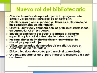 Nuevo rol del bibliotecario Conoce las metas de aprendizaje de los programas de estudio y el perfil del egresado de su institución. Estudia y selecciona el modelo a utilizar en el desarrollo de las competencias de información.  Orienta, identifica y colabora con los profesores interesados en desarrollar CI en sus cursos.  Estudia el prontuario del curso e identifica el objetivo específico y las actividades relacionadas con la CI.  Prepara planes de implantación con actividades de modelaje y aprendizaje.  Utiliza una variedad de métodos de enseñanza para el desarrollo de las diferentes CI.  Elabora técnicas de avalúo para medir el aprendizaje.  Organiza programas de CI para integrar la biblioteca al salón de clases. 