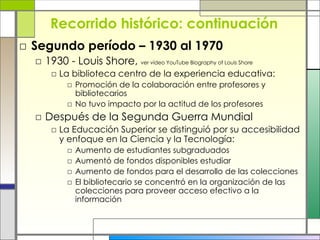 Recorrido histórico: continuación Segundo período – 1930 al 1970 1930 - Louis Shore,  ver vídeo YouTube Biography of Louis Shore   La biblioteca centro de la experiencia educativa: Promoción de la colaboración entre profesores y bibliotecarios No tuvo impacto por la actitud de los profesores Después de la Segunda Guerra Mundial La Educación Superior se distinguió por su accesibilidad y enfoque en la Ciencia y la Tecnología: Aumento de estudiantes subgraduados Aumentó de fondos disponibles estudiar Aumento de fondos para el desarrollo de las colecciones El bibliotecario se concentró en la organización de las colecciones para proveer acceso efectivo a la información 