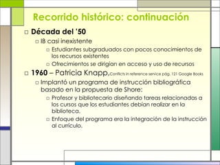 Recorrido histórico: continuación Década del ’50   IB casi inexistente Estudiantes subgraduados con pocos conocimientos de los recursos existentes  Ofrecimientos se dirigían en acceso y uso de recursos 1960  – Patricia Knapp, Conflicts in reference service pág. 121 Google Books  Implantó un programa de instrucción bibliográfica basado en la propuesta de Shore: Profesor y bibliotecario diseñando tareas relacionadas a los cursos que los estudiantes debían realizar en la biblioteca. Enfoque del programa era la integración de la instrucción al currículo. 