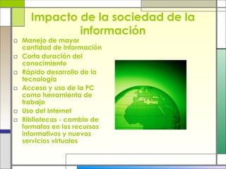 Impacto de la sociedad de la información Manejo de mayor cantidad de información Corta duración del conocimiento Rápido desarrollo de la tecnología Acceso y uso de la PC como herramienta de trabajo Uso del Internet Bibliotecas - cambio de formatos en los recursos informativos y nuevos servicios virtuales 