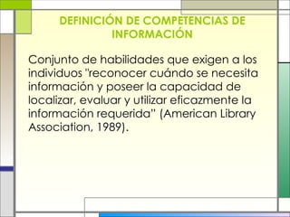 DEFINICIÓN DE COMPETENCIAS DE INFORMACIÓN Conjunto de habilidades que exigen a los individuos "reconocer cuándo se necesita información y poseer la capacidad de localizar, evaluar y utilizar eficazmente la información requerida” (American Library Association, 1989). 