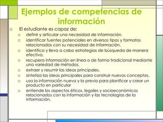 Ejemplos de competencias de información El estudiante es capaz de: definir y articular una necesidad de información.  identificar fuentes potenciales en diversos tipos y formatos relacionados con su necesidad de información.   identifica y lleva a cabo estrategias de búsqueda de manera efectiva.   recupera información en línea o de forma tradicional mediante una variedad de métodos.  extraer y resumir las ideas principales. sintetiza las ideas principales para construir nuevos conceptos. usa la información nueva y la previa para planificar y crear un producto en particular   entiende los aspectos éticos, legales y socioeconómicos relacionados con la información y las tecnologías de la información. 