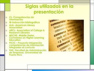 Siglas utilizadas en la presentación  CI- Competencias de Información IB-Instrucción bibliográfica ALA- American Library Association  ARCL- Association of College & Research Libraries  MSCHE- Middle States Commision on Higher Learning Education PICIC – Proyecto Integración competencias de información integradas al currículo FAE- Facultad de Administración de Empresas, Universidad de Puerto Rico 