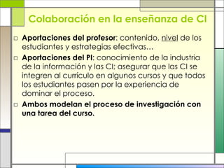 Colaboración en la enseñanza de CI Aportaciones del profesor : contenido,  nivel  de los estudiantes y estrategias efectivas… Aportaciones del PI : conocimiento de la industria de la información y las CI; asegurar que las CI se integren al currículo en algunos cursos y que todos los estudiantes pasen por la experiencia de dominar el proceso.  Ambos modelan el proceso de investigación con una tarea del curso.  