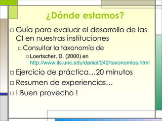 ¿Dónde estamos? Guía para evaluar el desarrollo de las CI en nuestras instituciones Consultar la taxonomía de  Loertscher, D. (2000) en  http://www.ils.unc.edu/daniel/242/taxonomies.html Ejercicio de práctica…20 minutos Resumen de experiencias… ! Buen provecho ! 