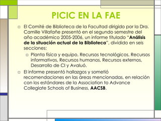 PICIC EN LA FAE El Comité de Biblioteca de la Facultad dirigido por la Dra. Camille Villafañe presentó en el segundo semestre del año académico 2005-2006, un informe titulado “ Análisis de la situación actual de la Biblioteca ”, dividido en seis secciones: Planta física y equipo, Recursos tecnológicos, Recursos informativos, Recursos humanos, Recursos externos, Desarrollo de CI y Avaluó. El informe presentó hallazgos y sometió recomendaciones en las áreas mencionadas, en relación con los estándares de la Association to Advance Collegiate Schools of Business,  AACSB . 