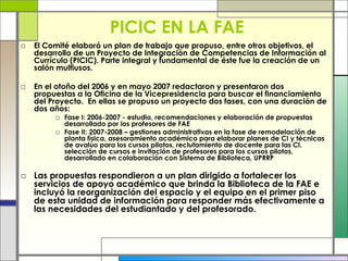 PICIC EN LA FAE El Comité elaboró un plan de trabajo que propuso, entre otros objetivos, el desarrollo de un Proyecto de Integración de Competencias de Información al Currículo (PICIC). Parte integral y fundamental de éste fue la creación de un salón multiusos. En el otoño del 2006 y en mayo 2007 redactaron y presentaron dos propuestas a la Oficina de la Vicepresidencia para buscar el financiamiento del Proyecto.  En ellas se propuso un  proyecto dos fases, con una duración de dos años: Fase I: 2006-2007 - estudio, recomendaciones y elaboración de propuestas desarrollado por los profesores de FAE Fase II: 2007-2008 – gestiones administrativas en la fase de remodelación de planta física, asesoramiento académico para elaborar planes de CI y técnicas de avalúo para los cursos pilotos, reclutamiento de docente para las CI, selección de cursos e invitación de profesores para los cursos pilotos, desarrollado en colaboración con Sistema de Biblioteca, UPRRP Las propuestas respondieron a un plan dirigido a fortalecer los servicios de apoyo académico que brinda la Biblioteca de la FAE e incluyó la reorganización del espacio y el equipo en el primer piso de esta unidad de información para responder más efectivamente a las necesidades del estudiantado y del profesorado. 