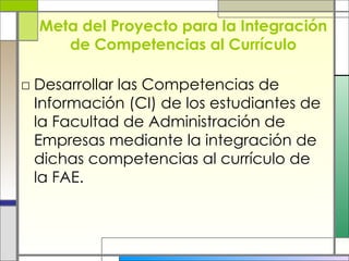 Meta del Proyecto para la Integración de Competencias al Currículo Desarrollar las Competencias de Información (CI) de los estudiantes de la Facultad de Administración de Empresas mediante la integración de dichas competencias al currículo de la FAE. 