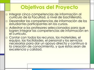 Objetivos del Proyecto Integrar cinco competencias de información al currículo de la Facultad, a nivel de bachillerato. Desarrollar las competencias de información de los estudiantes participantes en los cursos. Adiestrar a los profesores seleccionados para que logren integrar las competencias de información en el currículo. Contar con todos los recursos, los materiales, el equipo, las facilidades, el personal y los servicios necesarios para dar un apoyo directo y continuo a la creación de conocimiento, y que éstos sean de excelencia y calidad. 