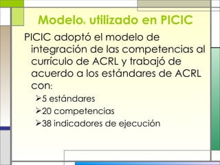 Modelo 6  utilizado en PICIC PICIC adoptó el modelo de integración de las competencias al currículo de ACRL y trabajó de acuerdo a los estándares de ACRL  con : 5 estándares 20 competencias 38 indicadores de ejecución 