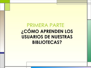 PRIMERA PARTE ¿CÓMO APRENDEN LOS USUARIOS DE NUESTRAS BIBLIOTECAS? 