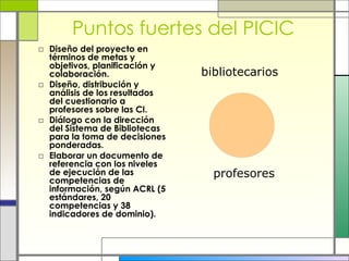 Puntos fuertes del PICIC Diseño del proyecto en términos de metas y objetivos, planificación y colaboración. Diseño, distribución y análisis de los resultados del cuestionario a profesores sobre las CI. Diálogo con la dirección del Sistema de Bibliotecas para la toma de decisiones ponderadas. Elaborar un documento de referencia con los niveles de ejecución de las competencias de información, según ACRL (5 estándares, 20 competencias y 38 indicadores de dominio). profesores bibliotecarios 