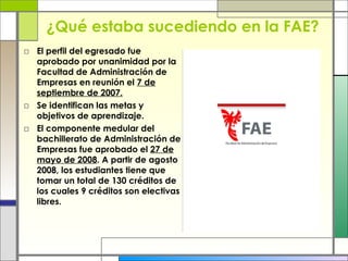 ¿Qué estaba sucediendo en la FAE? El perfil del egresado fue a probado por unanimidad por la Facultad de Administración de Empresas en reunión el  7 de septiembre de 2007. Se identifican las metas y objetivos de aprendizaje. El componente medular del bachillerato de Administración de Empresas fue aprobado el  27 de   mayo de 2008 . A partir de agosto 2008, los estudiantes tiene que tomar un total de 130 créditos de los cuales 9 créditos son electivas libres.  
