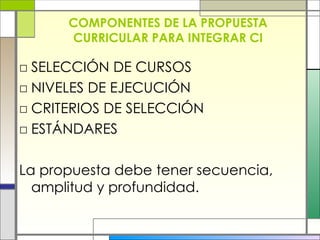 COMPONENTES DE LA PROPUESTA CURRICULAR PARA INTEGRAR CI SELECCIÓN DE CURSOS NIVELES DE EJECUCIÓN CRITERIOS DE SELECCIÓN ESTÁNDARES La propuesta debe tener secuencia, amplitud y profundidad. 