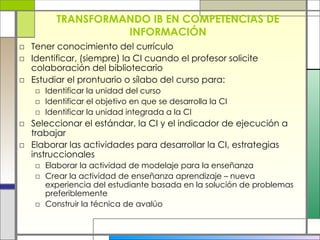 TRANSFORMANDO IB EN COMPETENCIAS DE INFORMACIÓN Tener conocimiento del currículo Identificar, (siempre) la CI cuando el profesor solicite colaboración del bibliotecario Estudiar el prontuario o sílabo del curso para: Identificar la unidad del curso Identificar el objetivo en que se desarrolla la CI Identificar la unidad integrada a la CI Seleccionar el estándar, la CI y el indicador de ejecución a trabajar Elaborar las actividades para desarrollar la CI, estrategias instruccionales Elaborar la actividad de modelaje para la enseñanza Crear la actividad de enseñanza aprendizaje – nueva experiencia del estudiante basada en la solución de problemas preferiblemente Construir la técnica de avalúo 