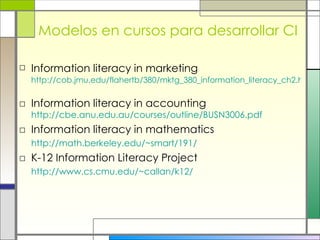 Modelos en cursos para desarrollar CI Information literacy in marketing   http://cob.jmu.edu/flahertb/380/mktg_380_information_literacy_ch2.htm   Information literacy in accounting  http://cbe.anu.edu.au/courses/outline/BUSN3006.pdf Information literacy in mathematics http://math.berkeley.edu/~smart/191/   K-12 Information Literacy Project http://www.cs.cmu.edu/~callan/k12/ 
