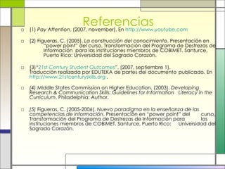 Referencias (1)  Pay Attention . (2007, november). En  http://www.youtube.com (2) Figueras, C. (2005).  La construcción del conocimiento . Presentación en  “power point” del curso, Transformación del Programa de Destrezas de  Información  para las instituciones miembros de COBIMET. Santurce,  Puerto Rico: Universidad del Sagrado Corazón. (3)“ 21st Century Student Outcomes ”. (2007, septiembre 1).  Traducción realizada por EDUTEKA de partes del documento  publicado. En  http://www.21stcenturyskills.org   . (4)  Middle States Commission on Higher Education. (2003).  Developing  Research & Communication Skills: Guidelines for Information  Literacy in the Curriculum . Philadelphia: Author. (5)  Figueras, C. (2005-2006).  Nuevo paradigma en la enseñanza de las  competencias de información . Presentación en “power point” del  curso, Transformación del Programa de Destrezas de Información para  las instituciones miembros de COBIMET. Santurce, Puerto Rico:  Universidad del Sagrado Corazón. 