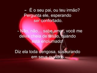      -   É o seu pai, ou teu irmão? Pergunta ele, esperando  ser confortado.     - Não, não… sabe amor, você me  deixa cheia de tesão, quando  está enciumado!  Diz ela toda dengosa, sussurando  em seus ouvidos. 