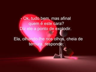 Ok, tudo bem, mas afinal  quem é este cara? Diz ele a ponto de explodir.        Ela, olhando-lhe nos olhos, cheia de  ternura, responde: 