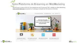 Notre Plateforme de E-learning en WebMarketing
Mind Fruits a créé en 2014 la 1ère plateforme de E-Learning 100 % dédiée au Web Marketing
www.oncle-web.com proposant un catalogue complet de formation en illimitée
 