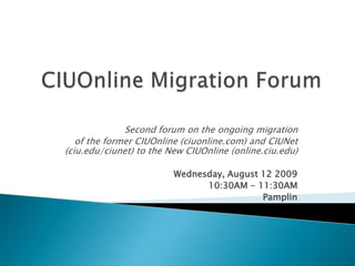 CIUOnline Migration Forum Second forum on the ongoing migration  of the former CIUOnline (ciuonline.com) and CIUNet (ciu.edu/ciunet) to the New CIUOnline (online.ciu.edu) Wednesday, August 12 2009  10:30AM - 11:30AM Pamplin 