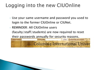 Use your same username and password you used to login to the former CIUOnline or CIUNet. REMINDER: All CIUOnline users (faculty/staff/students) are now required to reset their passwords annually for security reasons. 