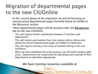 In this current phase of the migration, we will be focusing on moving actual departmental pages formerly found on CIUNet in the Resources section These departmental pages will be located under the  Resources  tab on the new CIUOnline. This will require further coordination between IT Services and departments This will involve participation from site content editors (those who edited the former departmental pages on CIUNet or CIUOnline) This will require training in the areas of content editing in the new CIUOnline When we have completed the entire process, we will notify campus wide users.  Departments are responsible for educating users outside of their departments as well when appropriate. We have training resources available at https :// online.ciu.edu/ics/Information_Technology/IT_Trainng_Resources.jnz   
