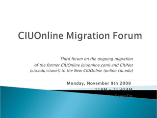 Third forum on the ongoing migration of the former CIUOnline (ciuonline.com) and CIUNet (ciu.edu/ciunet) to the New CIUOnline (online.ciu.edu) Monday, November 9th 2009  11AM - 11:45AM Pamplin 