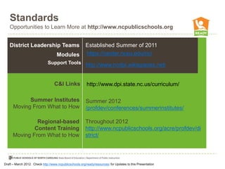 Standards
   Opportunities to Learn More at http://www.ncpublicschools.org


   District Leadership Teams                             Established Summer of 2011
                                     Modules             https://center.ncsu.edu/nc/
                              Support Tools http://www.ncdpi.wikispaces.net/



                                   C&I Links              http://www.dpi.state.nc.us/curriculum/

            Summer Institutes                            Summer 2012
      Moving From What to How                            /profdev/conferences/summerinstitutes/

               Regional-based                            Throughout 2012
              Content Training                           http://www.ncpublicschools.org/acre/profdev/di
      Moving From What to How                            strict/




Draft – March 2012. Check http://www.ncpublicschools.org/ready/resources/ for Updates to this Presentation
 