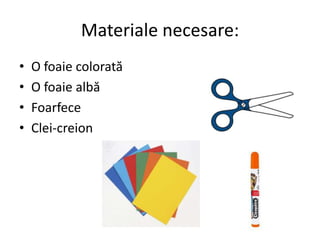 Materiale necesare:
• O foaie colorată
• O foaie albă
• Foarfece
• Clei-creion
 
