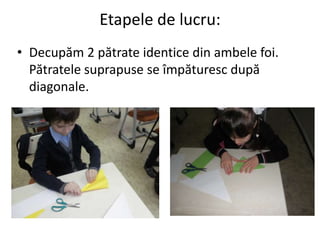 Etapele de lucru:
• Decupăm 2 pătrate identice din ambele foi.
Pătratele suprapuse se împăturesc după
diagonale.
 