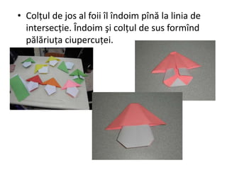 • Colţul de jos al foii îl îndoim pînă la linia de
intersecţie. Îndoim şi colţul de sus formînd
pălăriuţa ciupercuţei.
 