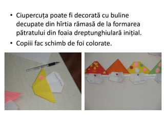 • Ciupercuţa poate fi decorată cu buline
decupate din hîrtia rămasă de la formarea
pătratului din foaia dreptunghiulară iniţial.
• Copiii fac schimb de foi colorate.
 