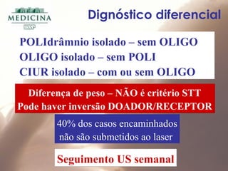 Dignóstico diferencial
POLIdrâmnio isolado – sem OLIGO
OLIGO isolado – sem POLI
CIUR isolado – com ou sem OLIGO
40% dos casos encaminhados
não são submetidos ao laser
Diferença de peso – NÃO é critério STT
Pode haver inversão DOADOR/RECEPTOR
Diferença de peso – NÃO é critério STT
Pode haver inversão DOADOR/RECEPTOR
Seguimento US semanalSeguimento US semanal
 