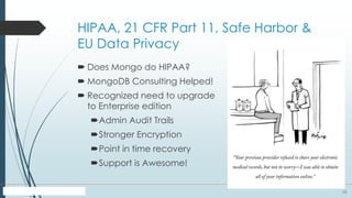 10
HIPAA, 21 CFR Part 11, Safe Harbor &
EU Data Privacy
 Does Mongo do HIPAA?
 MongoDB Consulting Helped!
 Recognized need to upgrade
to Enterprise edition
Admin Audit Trails
Stronger Encryption
Point in time recovery
Support is Awesome!
 