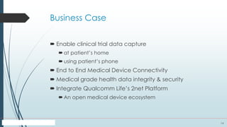 14
Business Case
 Enable clinical trial data capture
at patient’s home
using patient’s phone
 End to End Medical Device Connectivity
 Medical grade health data integrity & security
 Integrate Qualcomm Life’s 2net Platform
An open medical device ecosystem
 