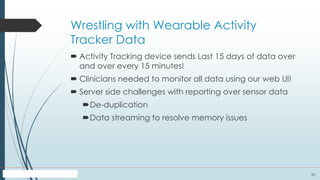 20
Wrestling with Wearable Activity
Tracker Data
 Activity Tracking device sends Last 15 days of data over
and over every 15 minutes!
 Clinicians needed to monitor all data using our web UI!
 Server side challenges with reporting over sensor data
De-duplication
Data streaming to resolve memory issues
 