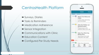 7
CentrosHealth Platform
 Surveys, Diaries
 Tasks & Reminders
 Medication Adherence
 Sensor Integration
 Communications with Clinic
 Education Content
 Configured Per Study Needs
 