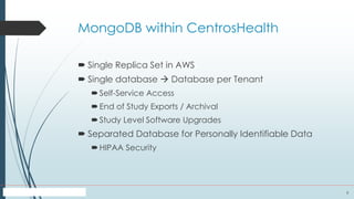 9
MongoDB within CentrosHealth
 Single Replica Set in AWS
 Single database  Database per Tenant
Self-Service Access
End of Study Exports / Archival
Study Level Software Upgrades
 Separated Database for Personally Identifiable Data
HIPAA Security
 
