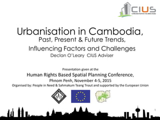 Urbanisation in Cambodia,
Past, Present & Future Trends,
Influencing Factors and Challenges
1
Declan O’Leary CIUS Adviser
Presentation given at the
Human Rights Based Spatial Planning Conference,
Phnom Penh, November 4-5, 2015
Organised by: People in Need & Sahmakum Teang Tnaut and supported by the European Union
 