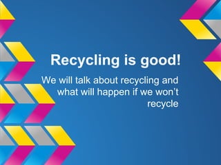 Recycling is good!
We will talk about recycling and
what will happen if we won’t
recycle
 