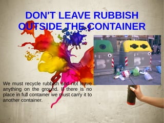 DON'T LEAVE RUBBISH
OUTSIDE THE CONTAINER
We must recycle rubbish and not leave
anything on the ground. If there is no
place in full container we must carry it to
another container.
 
