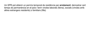 Un SPR pot obtenir un permís temporal de residència per arrelament: demostrar cert
temps de permanència en el país i tenir vincles laborals (feina), socials (vincles amb
altres estrangers residents) o familiars (fills)
 