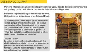 Persona integrada en una comunitat política tipus Estat, dotada d’un ordenament jurídic
del qual rep protecció i, alhora, representa determinades obligacions.
Beneficis: la protecció legal d’una sèrie de drets.
Obligacions: el sotmetiment a les lleis de l’Estat.
El ciutadà (polités) no ho és pas pel fet d’habitar en
un lloc (perquè també els estrangers i els esclaus
comparteixen el lloc de residència). No hi ha cap
tret que defineixi millor el simple ciutadà que la
seva participació en la justícia i en el govern. La
virtud d’un ciutadà honorable consisteix en el fet de
poder manar i de deixar-se manar bé.
Aristòtil, Política
La Llei és la expressió de la voluntat general. Tots
els Ciutadans tenen dret a cooperar personalment, o
per mitjà dels seus Representants, en la seva
formació. La llei ha de ser idèntica per a tothom, tant
per protegir com per castigar.
QUÈ ÉS LA CIUTADANIA?
 