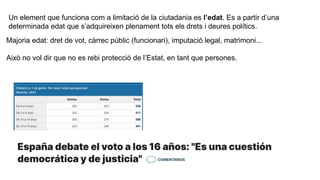 Un element que funciona com a limitació de la ciutadania es l’edat. Es a partir d’una
determinada edat que s’adquireixen plenament tots els drets i deures polítics.
Majoria edat: dret de vot, càrrec públic (funcionari), imputació legal, matrimoni...
Això no vol dir que no es rebi protecció de l’Estat, en tant que persones.
 