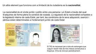 Un altre element que funciona com a limitació de la ciutadania es la nacionalitat.
.
La nacionalitat és el vincle jurídic i polític entre una persona i un Estat a través del qual
d’adquireix de forma plena la condició de ciutadà. La regulació de la nacionalitat competeix a
la legislació interna de cada Estat, per tant, les condicions de la seva adquisició, exercici i
pèrdua estan determinades a l'ordenament jurídic de cada Estat
El TIE és necessari per a tots els estrangers que
vulguin residir més de tres mesos consecutius a
Espanya. S’ha de renovar periòdicament.
 
